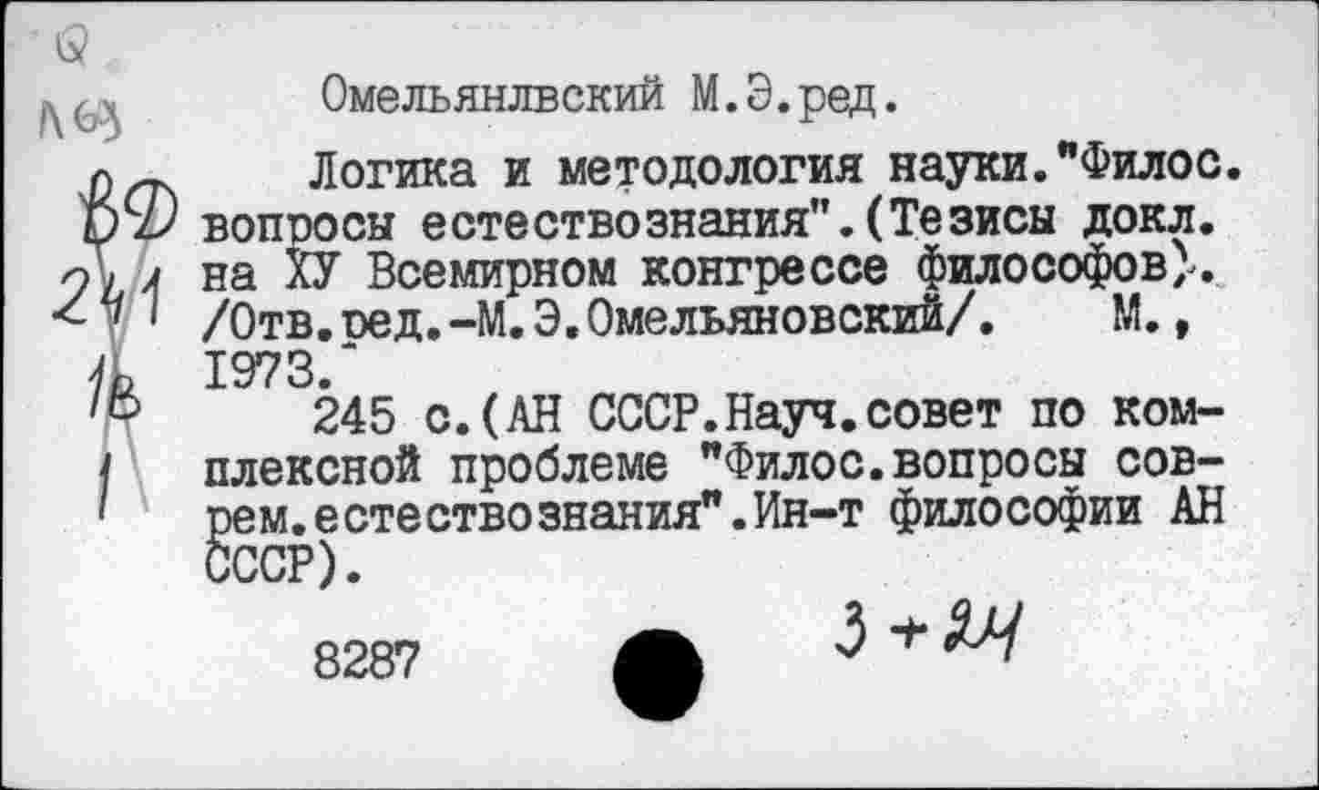 ﻿Омельянлвский М.Э.ред.
Логика и методология науки."Филос. вопросы естествознания".(Тезисы докл. на ХУ Всемирном конгрессе философов^. /Отв.оед.-М.Э.Омельяновский/. М., 1973/
245 с.(АН СССР.Науч.совет по комплексной проблеме "Филос.вопросы соврем, естество знания". Ин-т философии АН
8287